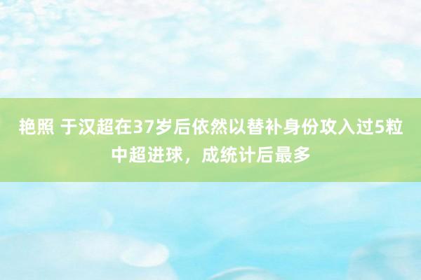 艳照 于汉超在37岁后依然以替补身份攻入过5粒中超进球，成统计后最多