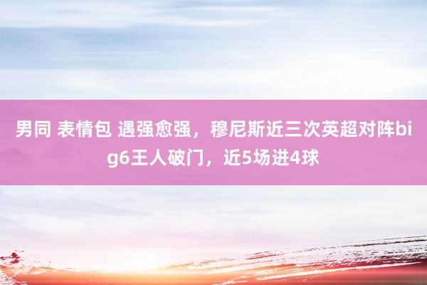 男同 表情包 遇强愈强，穆尼斯近三次英超对阵big6王人破门，近5场进4球