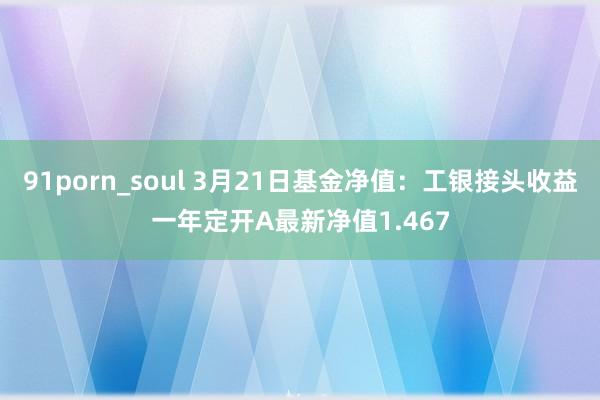 91porn_soul 3月21日基金净值：工银接头收益一年定开A最新净值1.467