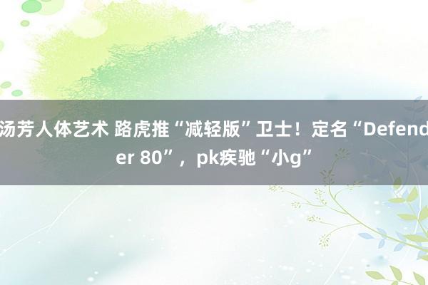 汤芳人体艺术 路虎推“减轻版”卫士！定名“Defender 80”，pk疾驰“小g”