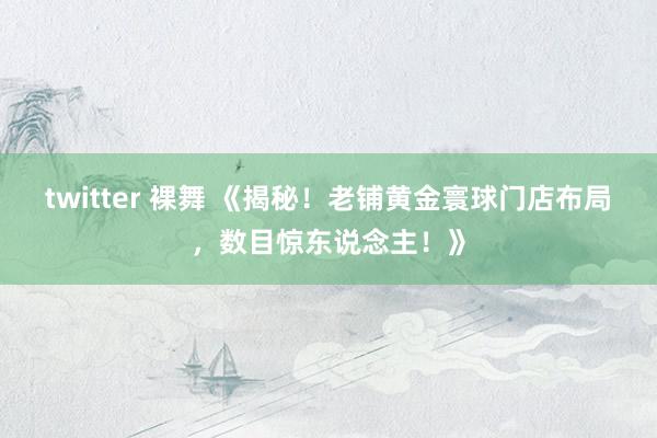 twitter 裸舞 《揭秘！老铺黄金寰球门店布局，数目惊东说念主！》