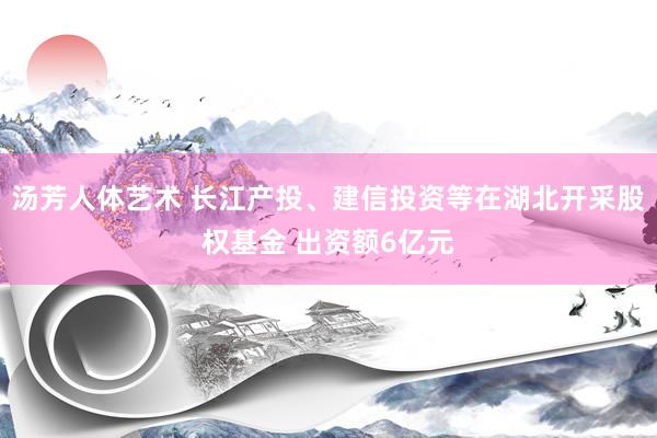 汤芳人体艺术 长江产投、建信投资等在湖北开采股权基金 出资额6亿元
