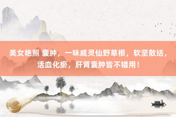 美女艳照 囊肿，一味威灵仙野草根，软坚散结，活血化瘀，肝肾囊肿皆不错用！