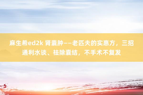 麻生希ed2k 肾囊肿——老匹夫的实惠方，三招通利水谈、祛除囊结，不手术不复发