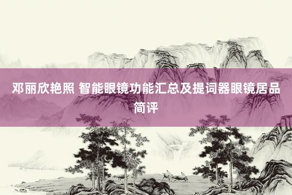 邓丽欣艳照 智能眼镜功能汇总及提词器眼镜居品简评
