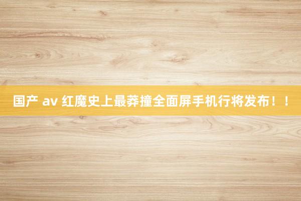 国产 av 红魔史上最莽撞全面屏手机行将发布！！