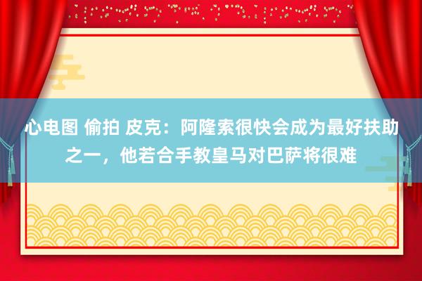 心电图 偷拍 皮克：阿隆索很快会成为最好扶助之一，他若合手教皇马对巴萨将很难