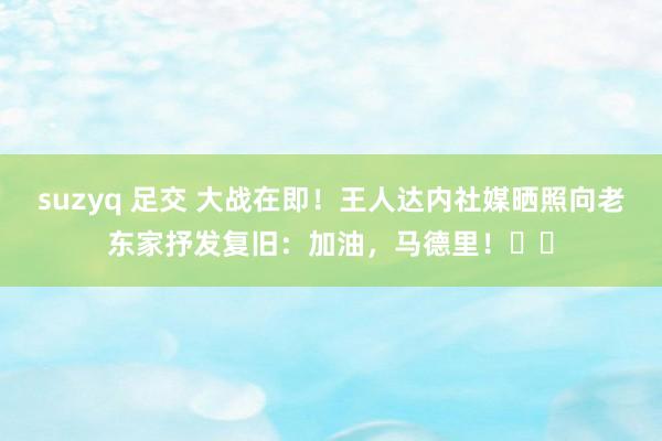 suzyq 足交 大战在即！王人达内社媒晒照向老东家抒发复旧：加油，马德里！⚽️