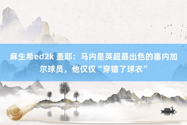 麻生希ed2k 盖耶：马内是英超最出色的塞内加尔球员，他仅仅“穿错了球衣”