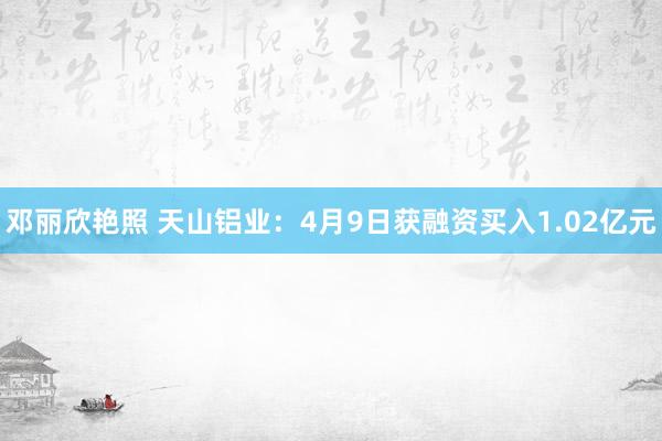 邓丽欣艳照 天山铝业：4月9日获融资买入1.02亿元