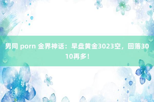 男同 porn 金界神话：早盘黄金3023空，回落3010再多！