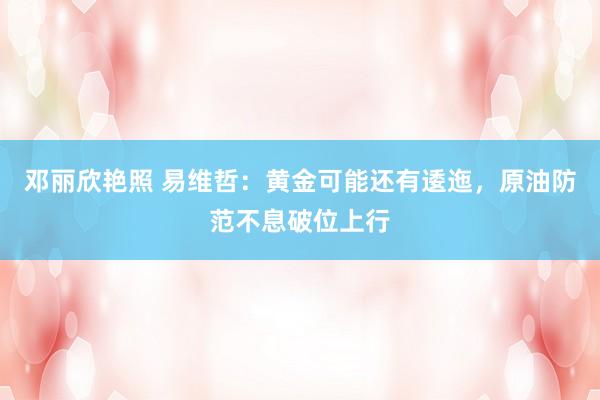 邓丽欣艳照 易维哲：黄金可能还有逶迤，原油防范不息破位上行