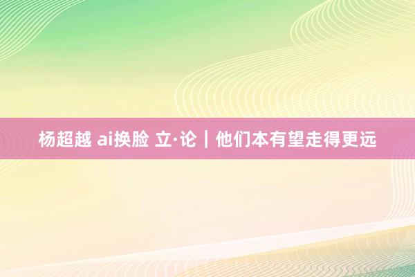 杨超越 ai换脸 立·论｜他们本有望走得更远