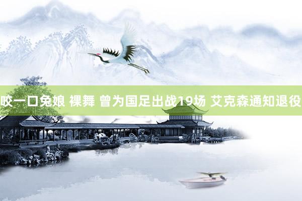 咬一口兔娘 裸舞 曾为国足出战19场 艾克森通知退役