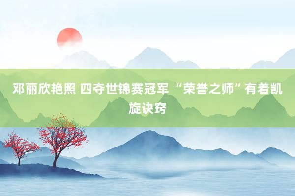 邓丽欣艳照 四夺世锦赛冠军 ﻿“荣誉之师”有着凯旋诀窍