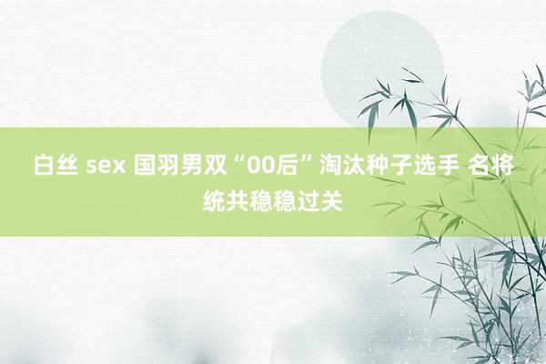 白丝 sex 国羽男双“00后”淘汰种子选手 名将统共稳稳过关