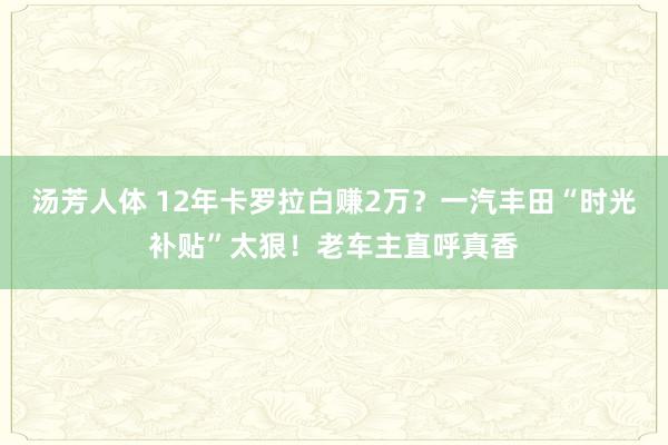 汤芳人体 12年卡罗拉白赚2万？一汽丰田“时光补贴”太狠！老车主直呼真香
