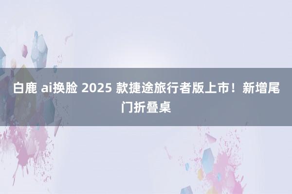 白鹿 ai换脸 2025 款捷途旅行者版上市！新增尾门折叠桌