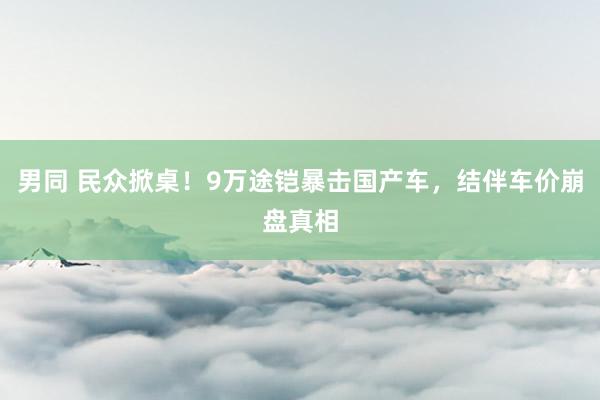 男同 民众掀桌！9万途铠暴击国产车，结伴车价崩盘真相