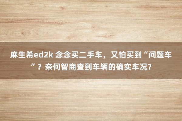 麻生希ed2k 念念买二手车，又怕买到“问题车”？奈何智商查到车辆的确实车况？