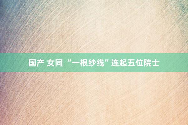 国产 女同 “一根纱线”连起五位院士