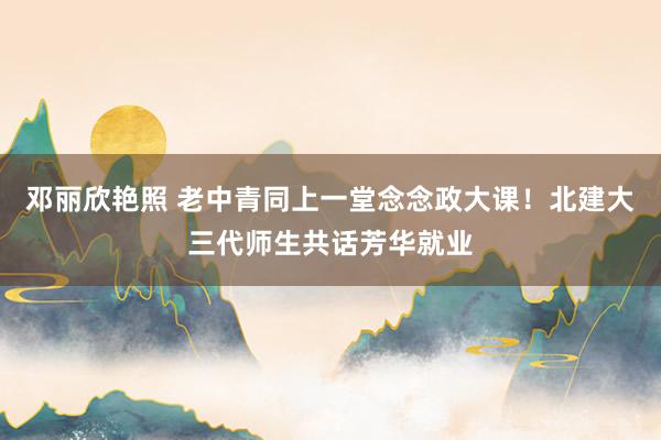 邓丽欣艳照 老中青同上一堂念念政大课！北建大三代师生共话芳华就业