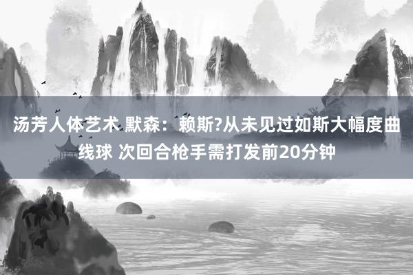 汤芳人体艺术 默森：赖斯?从未见过如斯大幅度曲线球 次回合枪手需打发前20分钟