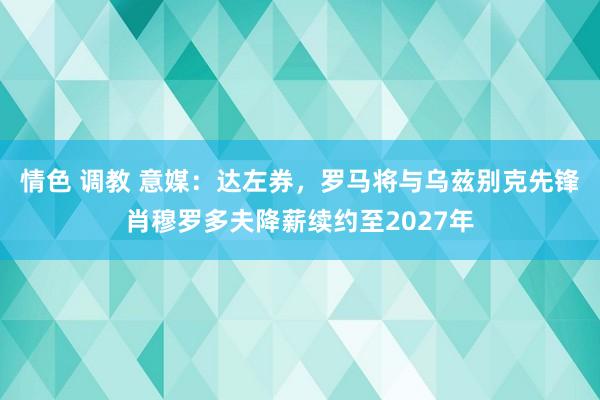 情色 调教 意媒：达左券，罗马将与乌兹别克先锋肖穆罗多夫降薪续约至2027年