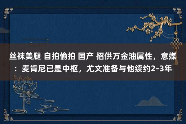 丝袜美腿 自拍偷拍 国产 招供万金油属性，意媒：麦肯尼已是中枢，尤文准备与他续约2-3年