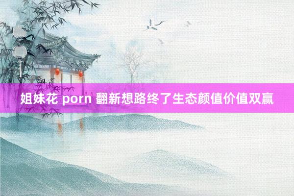 姐妹花 porn 翻新想路终了生态颜值价值双赢