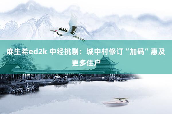 麻生希ed2k 中经挑剔：城中村修订“加码”惠及更多住户