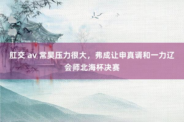 肛交 av 常昊压力很大，弗成让申真谞和一力辽会师北海杯决赛