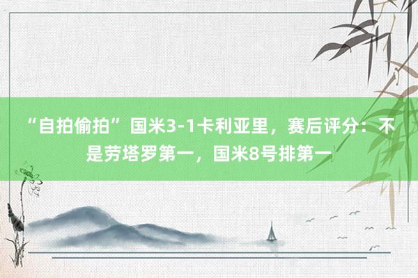 “自拍偷拍” 国米3-1卡利亚里，赛后评分：不是劳塔罗第一，国米8号排第一