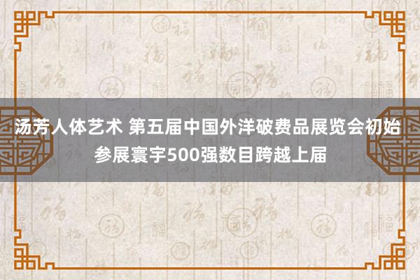 汤芳人体艺术 第五届中国外洋破费品展览会初始 参展寰宇500强数目跨越上届
