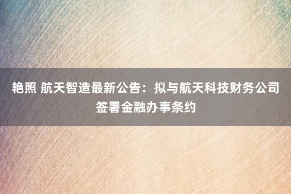 艳照 航天智造最新公告：拟与航天科技财务公司签署金融办事条约