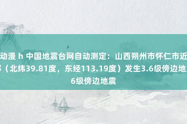 动漫 h 中国地震台网自动测定：山西朔州市怀仁市近邻（北纬39.81度，东经113.19度）发生3.6级傍边地震