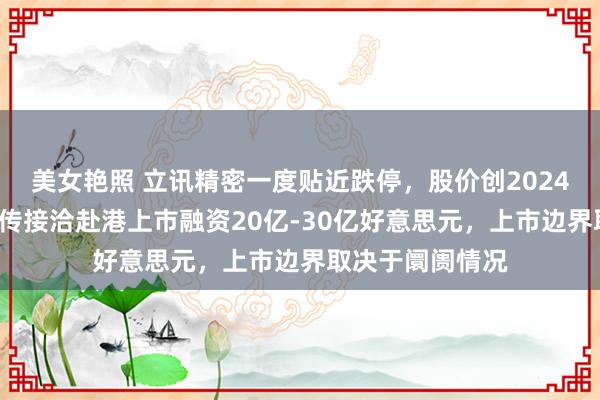 美女艳照 立讯精密一度贴近跌停，股价创2024年9月来新低！传接洽赴港上市融资20亿-30亿好意思元，上市边界取决于阛阓情况