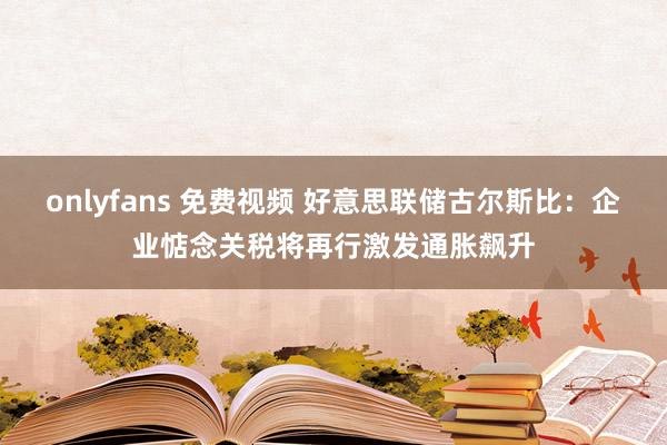 onlyfans 免费视频 好意思联储古尔斯比：企业惦念关税将再行激发通胀飙升