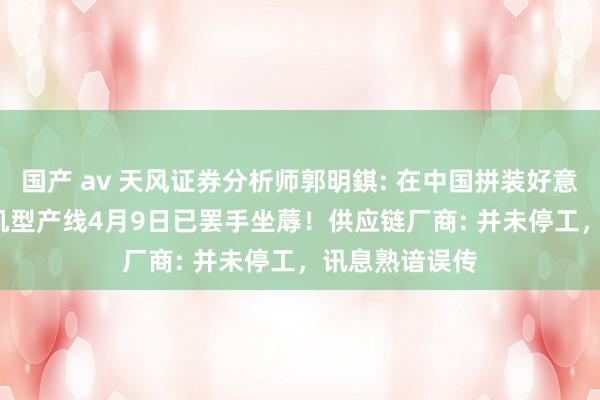 国产 av 天风证券分析师郭明錤: 在中国拼装好意思国iPhone机型产线4月9日已罢手坐蓐！供应链厂商: 并未停工，讯息熟谙误传