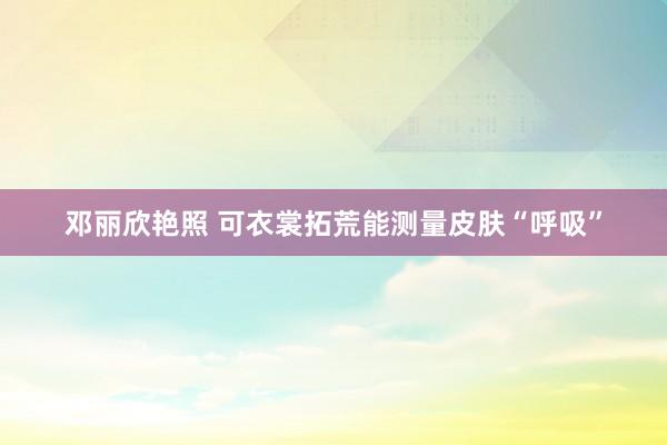 邓丽欣艳照 可衣裳拓荒能测量皮肤“呼吸”