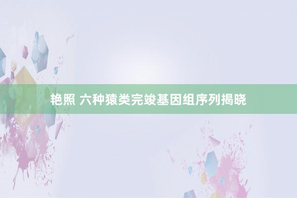艳照 六种猿类完竣基因组序列揭晓