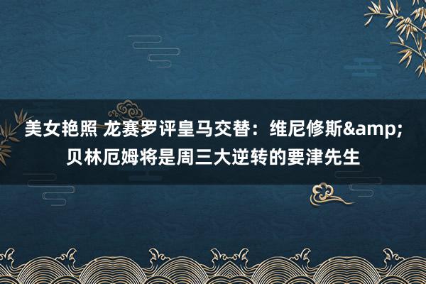 美女艳照 龙赛罗评皇马交替：维尼修斯&贝林厄姆将是周三大逆转的要津先生