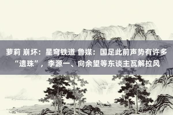 萝莉 崩坏：星穹铁道 鲁媒：国足此前声势有许多“遗珠”，李源一、向余望等东谈主瓦解拉风