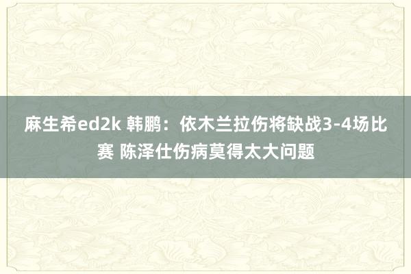 麻生希ed2k 韩鹏：依木兰拉伤将缺战3-4场比赛 陈泽仕伤病莫得太大问题