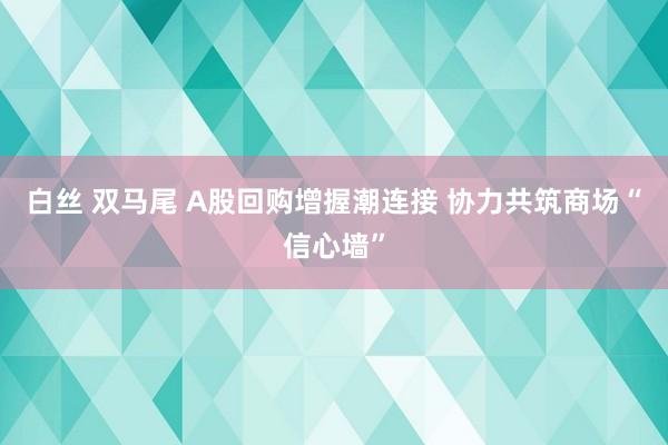 白丝 双马尾 A股回购增握潮连接 协力共筑商场“信心墙”