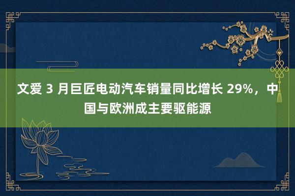 文爱 3 月巨匠电动汽车销量同比增长 29%，中国与欧洲成主要驱能源