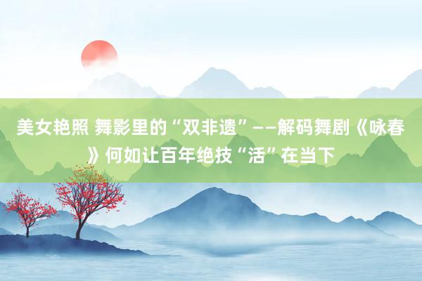 美女艳照 舞影里的“双非遗”——解码舞剧《咏春》何如让百年绝技“活”在当下
