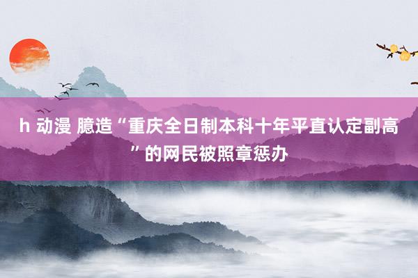 h 动漫 臆造“重庆全日制本科十年平直认定副高”的网民被照章惩办