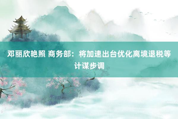 邓丽欣艳照 商务部：将加速出台优化离境退税等计谋步调