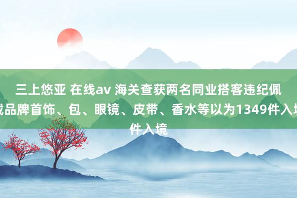 三上悠亚 在线av 海关查获两名同业搭客违纪佩戴品牌首饰、包、眼镜、皮带、香水等以为1349件入境